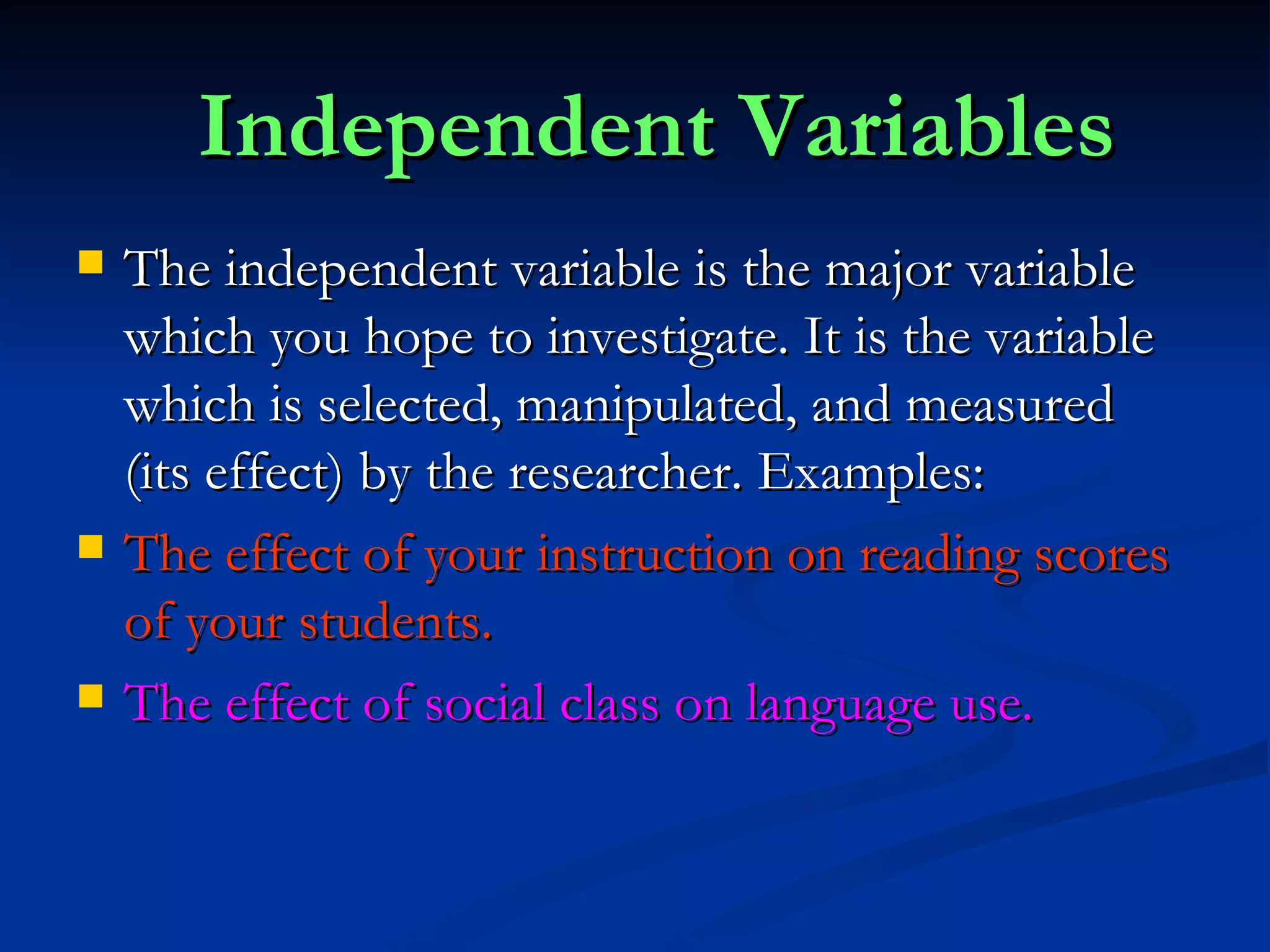 Independent Variables The independent variable is the major variable which you hope to investigate. It is the variable which is selected, manipulated, and measured (its effect) by the researcher. Examples: The effect of your instruction on reading scores of your students. The effect of social class on language use. 