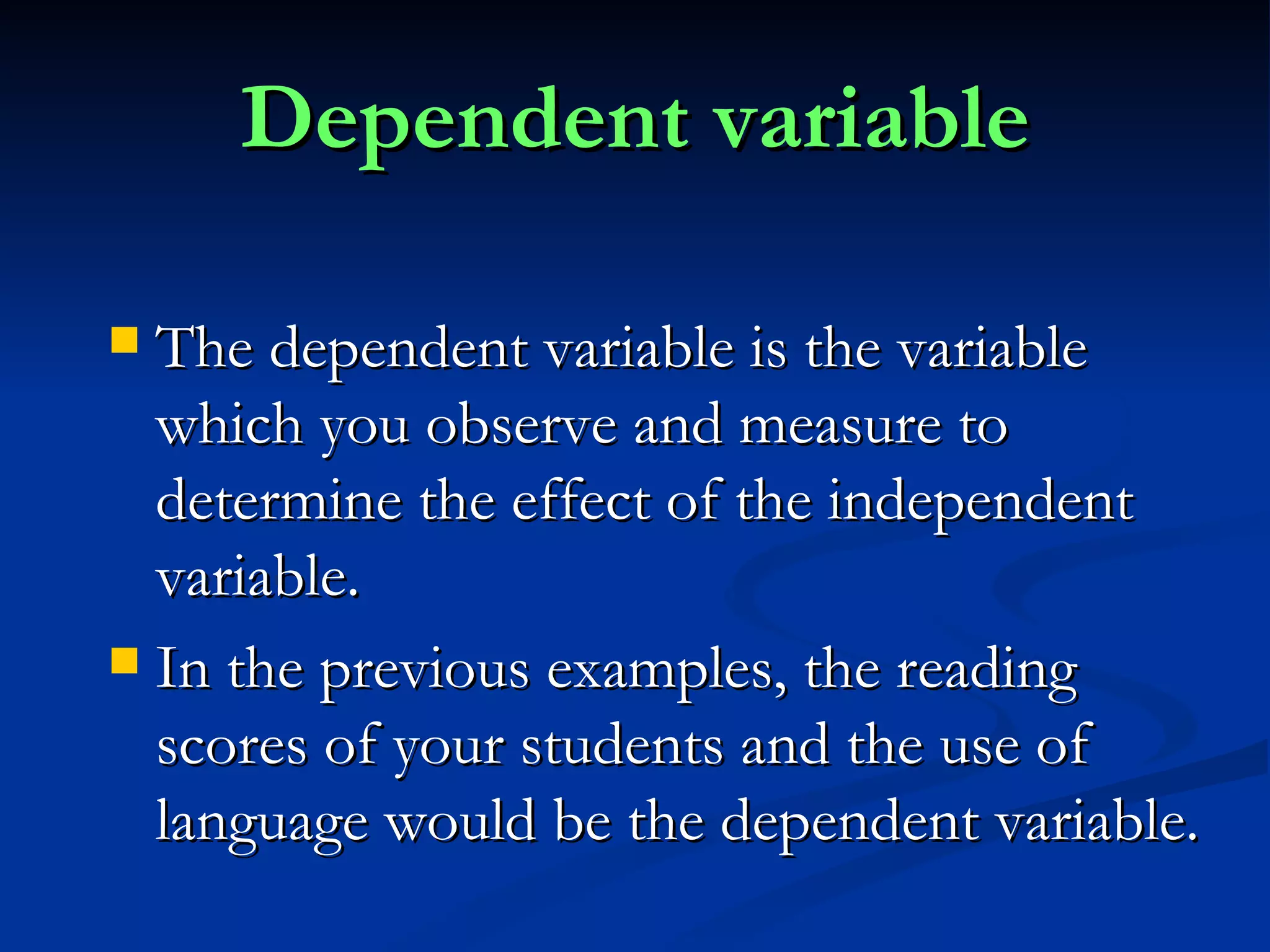 Dependent variable The dependent variable is the variable which you observe and measure to determine the effect of the independent variable. In the previous examples, the reading scores of your students and the use of language would be the dependent variable. 
