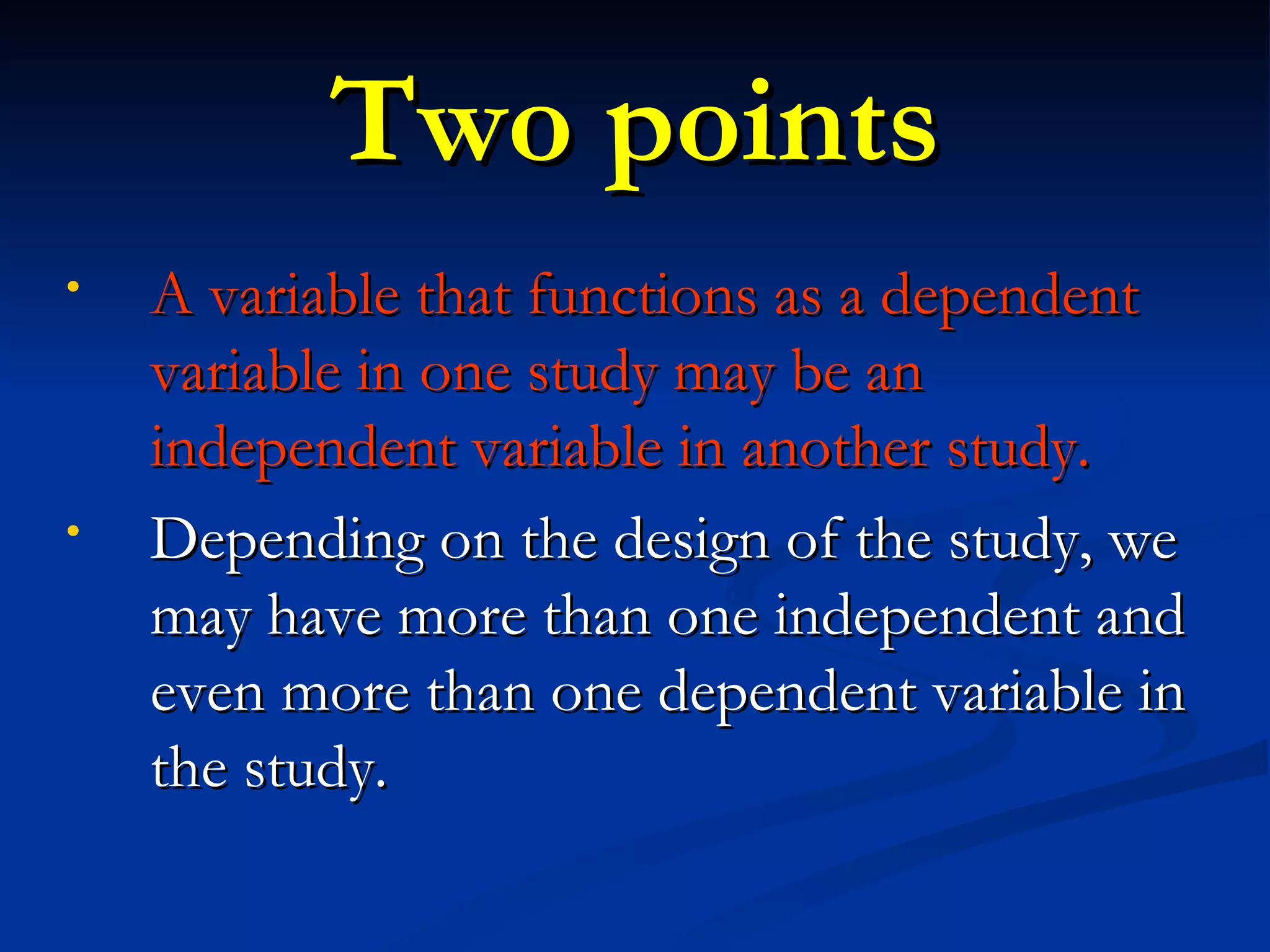 Two points A variable that functions as a dependent variable in one study may be an independent variable in another study. Depending on the design of the study, we may have more than one independent and even more than one dependent variable in the study. 