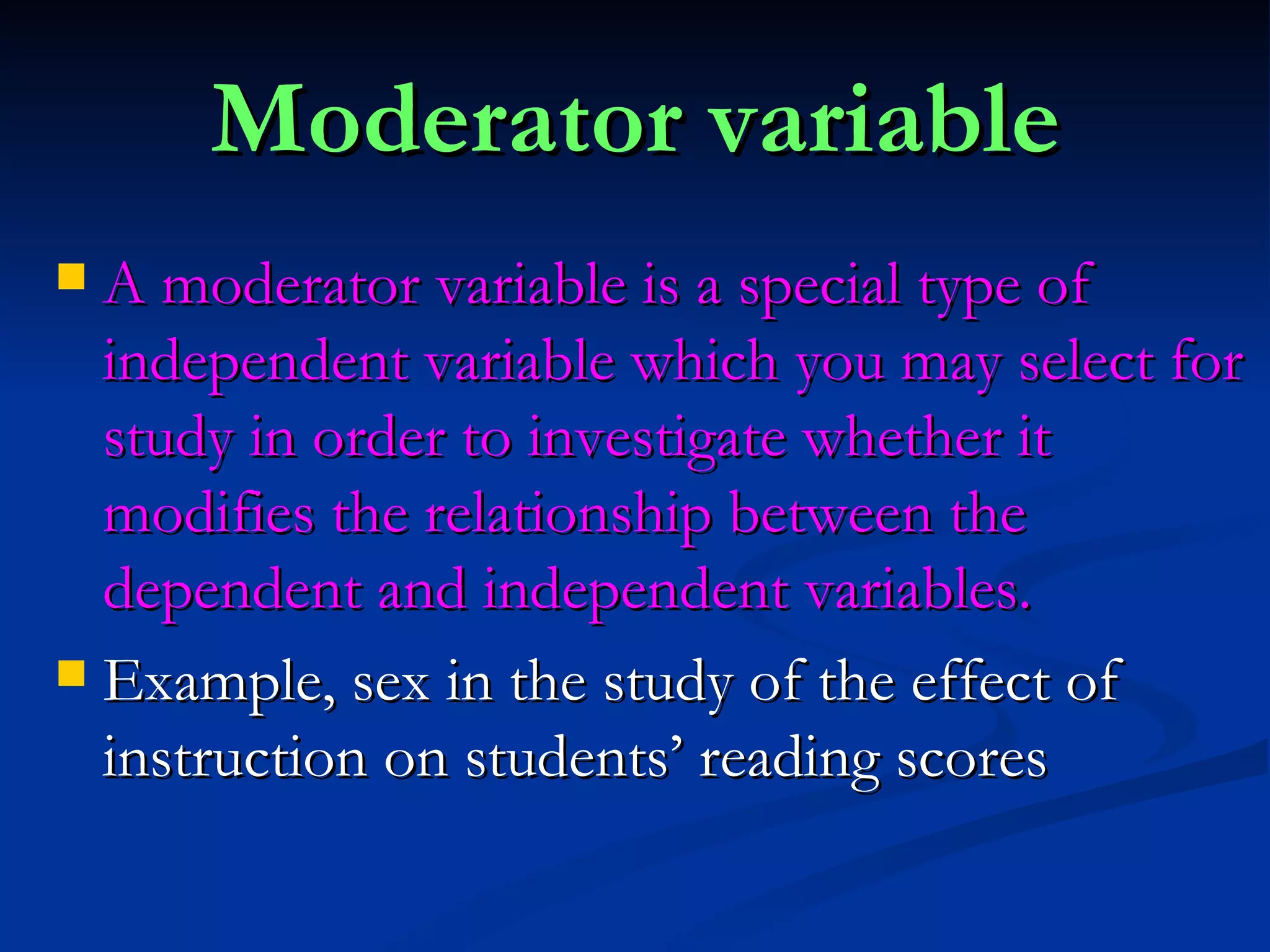 Moderator variable A moderator variable is a special type of independent variable which you may select for study in order to investigate whether it modifies the relationship between the dependent and independent variables. Example, sex in the study of the effect of instruction on students’ reading scores 