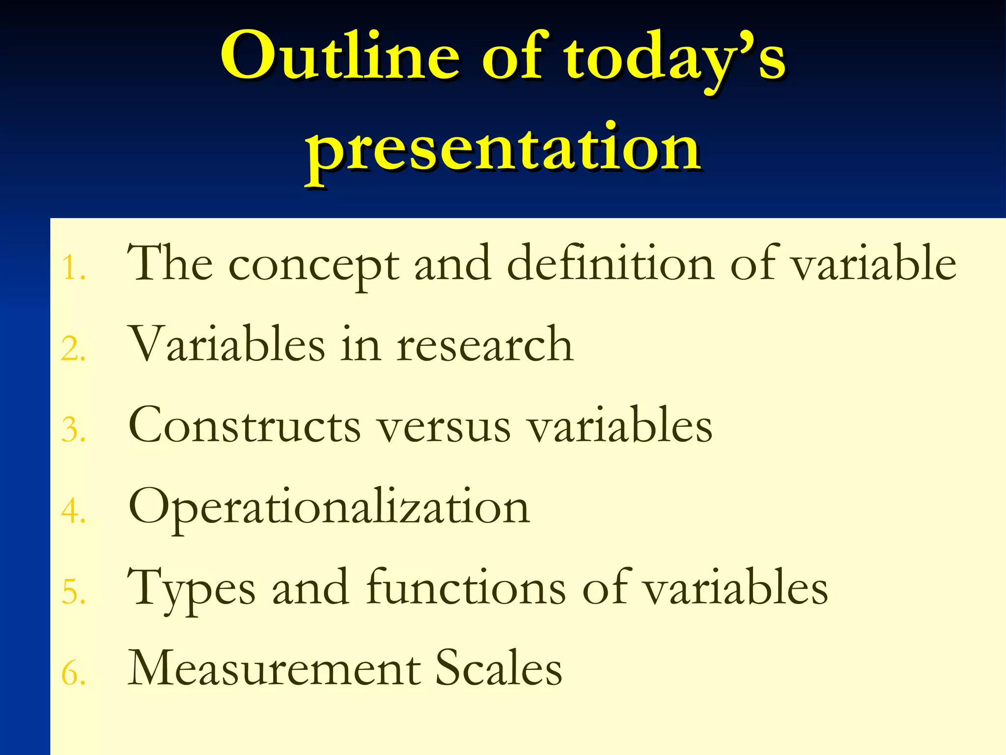 Outline of today’s presentation The concept and definition of variable Variables in research Constructs versus variables Operationalization Types and functions of variables Measurement Scales 