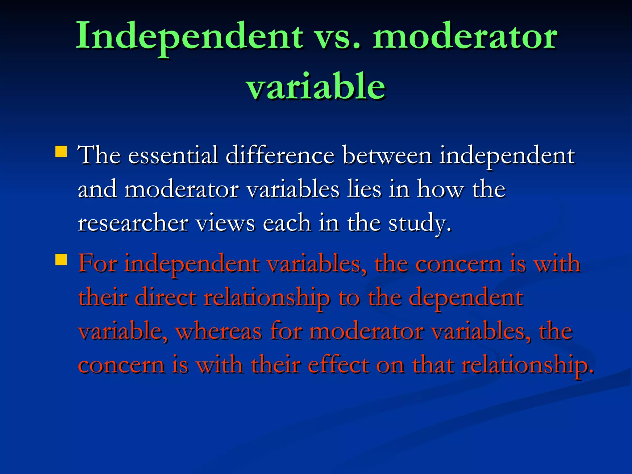 Independent vs. moderator variable The essential difference between independent and moderator variables lies in how the researcher views each in the study.  For independent variables, the concern is with their direct relationship to the dependent variable, whereas for moderator variables, the concern is with their effect on that relationship. 