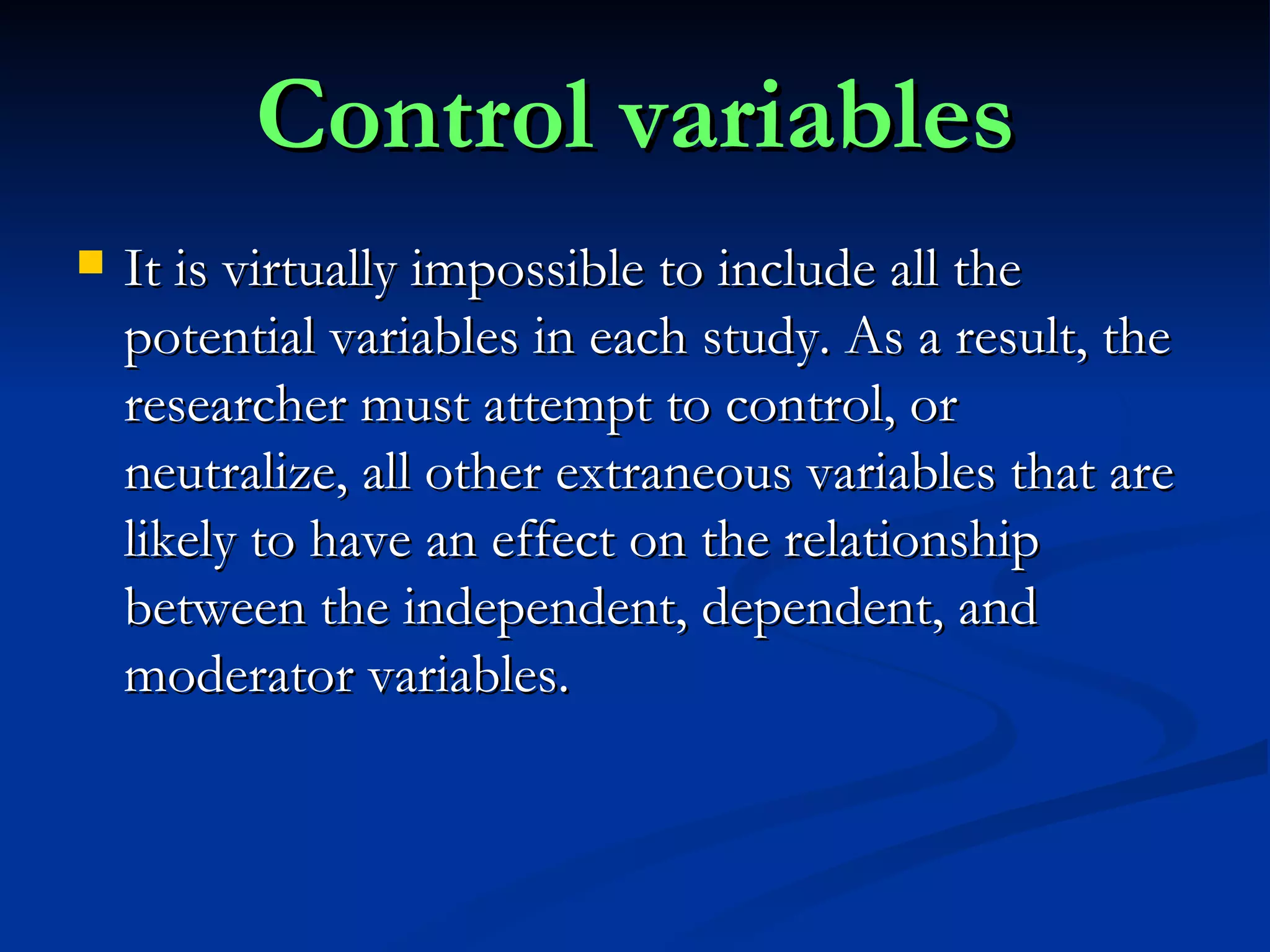 Control variables It is virtually impossible to include all the potential variables in each study. As a result, the researcher must attempt to control, or neutralize, all other extraneous variables that are likely to have an effect on the relationship between the independent, dependent, and moderator variables. 
