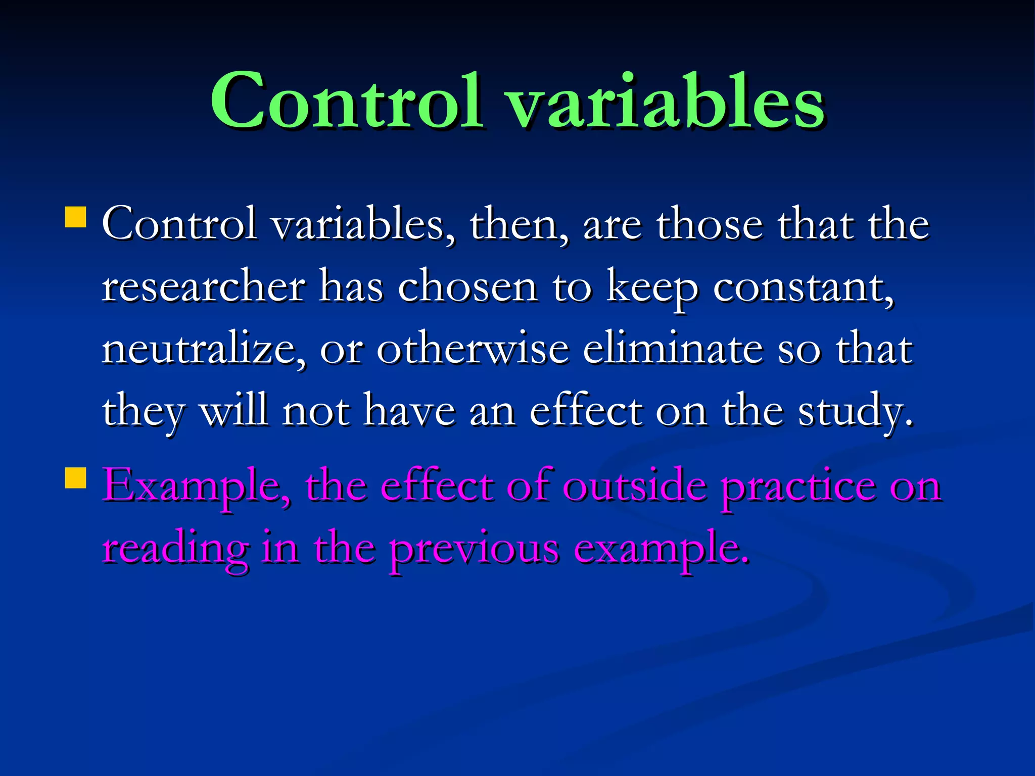 Control variables Control variables, then, are those that the researcher has chosen to keep constant, neutralize, or otherwise eliminate so that they will not have an effect on the study. Example, the effect of outside practice on reading in the previous example. 