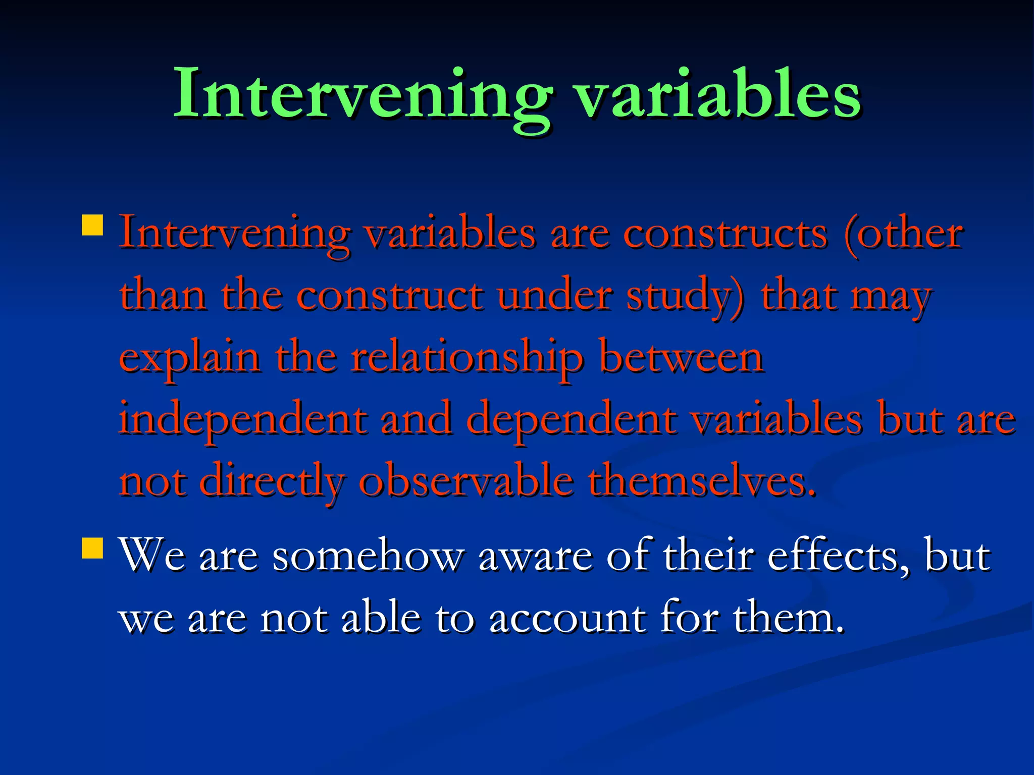 Intervening variables Intervening variables are constructs (other than the construct under study) that may explain the relationship between independent and dependent variables but are not directly observable themselves. We are somehow aware of their effects, but we are not able to account for them. 