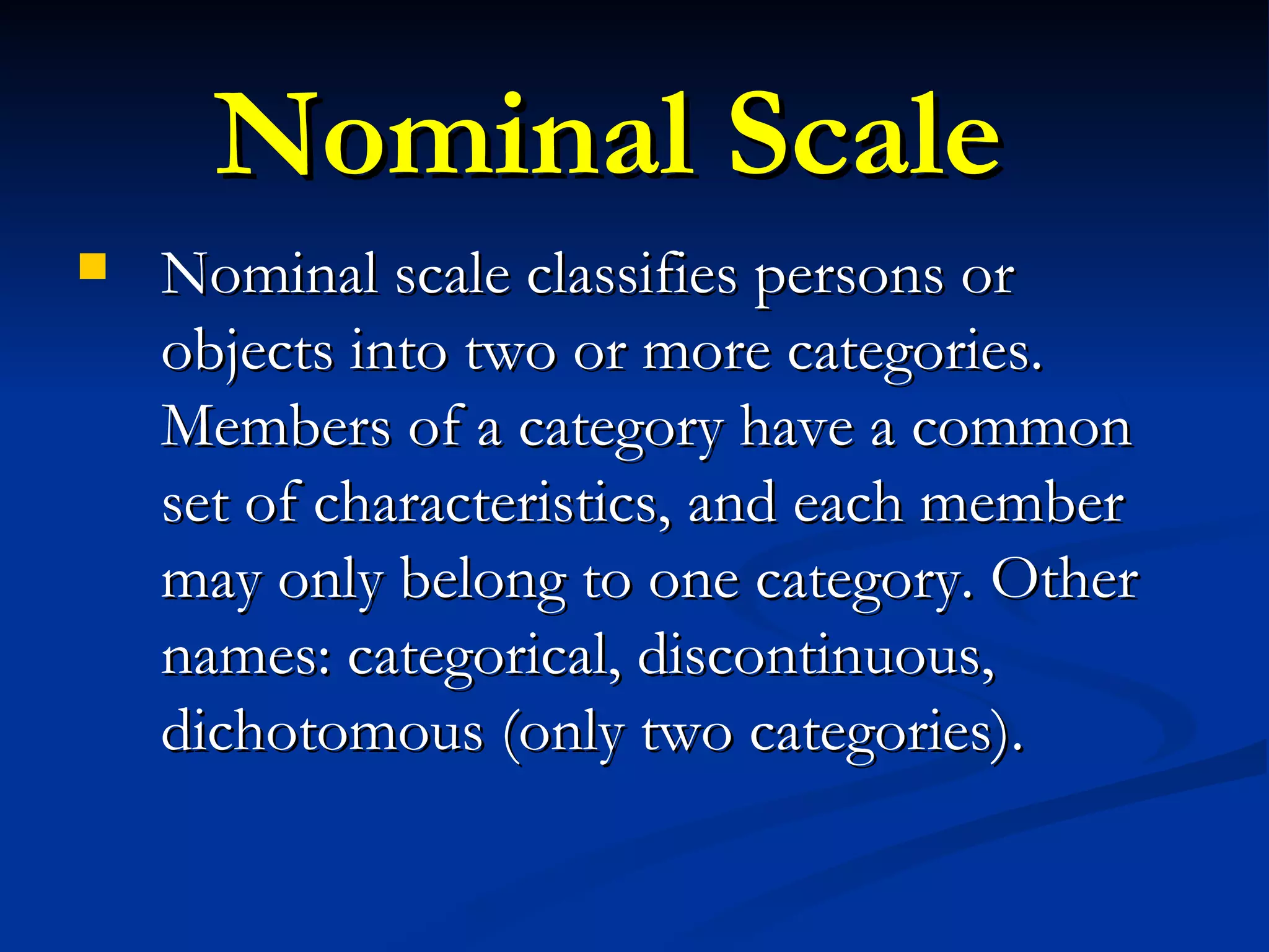 Nominal Scale Nominal scale classifies persons or objects into two or more categories. Members of a category have a common set of characteristics, and each member may only belong to one category. Other names: categorical, discontinuous, dichotomous (only two categories).  