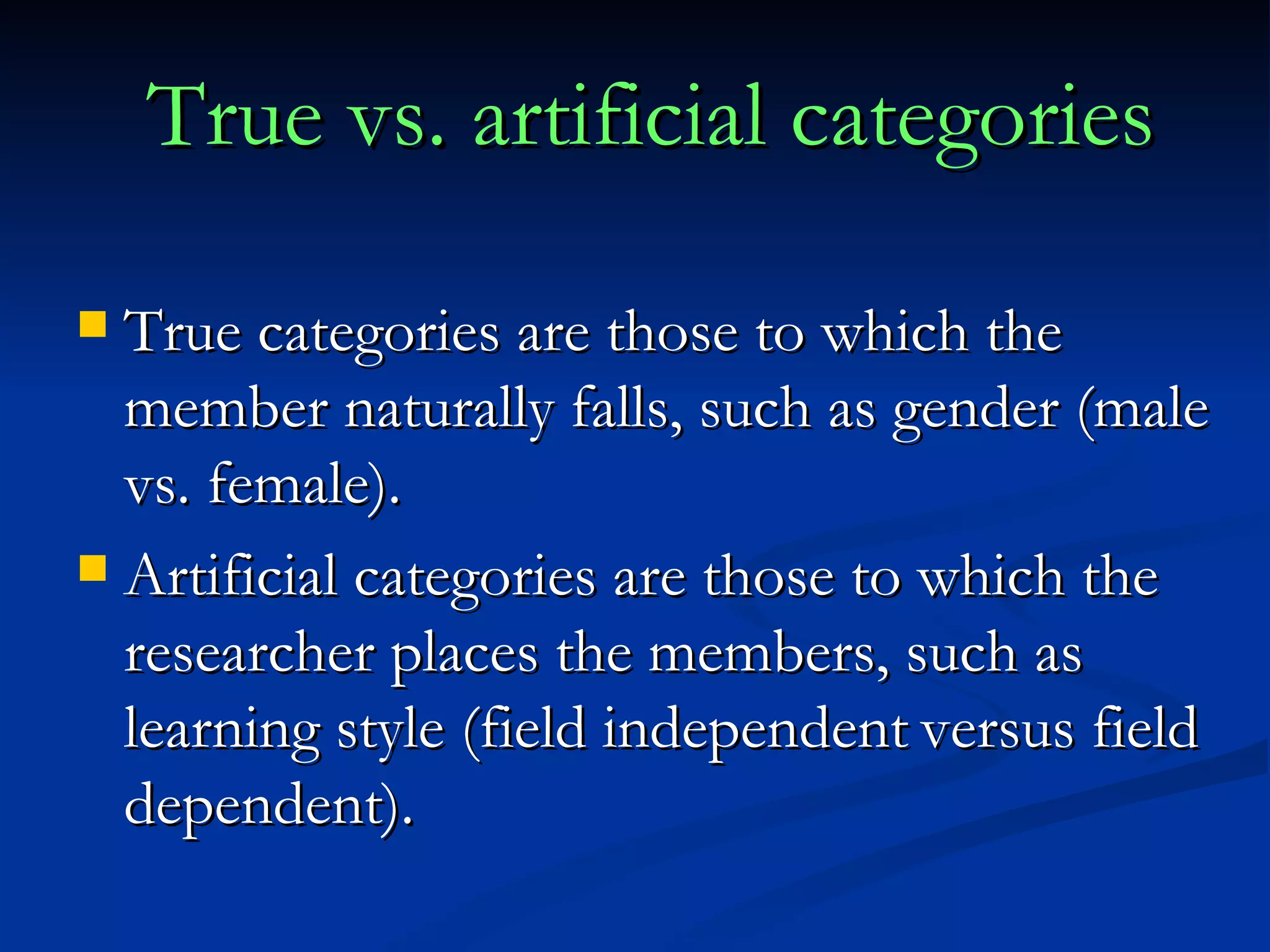 True vs. artificial categories True categories are those to which the member naturally falls, such as gender (male vs. female). Artificial categories are those to which the researcher places the members, such as learning style (field independent   versus field dependent). 