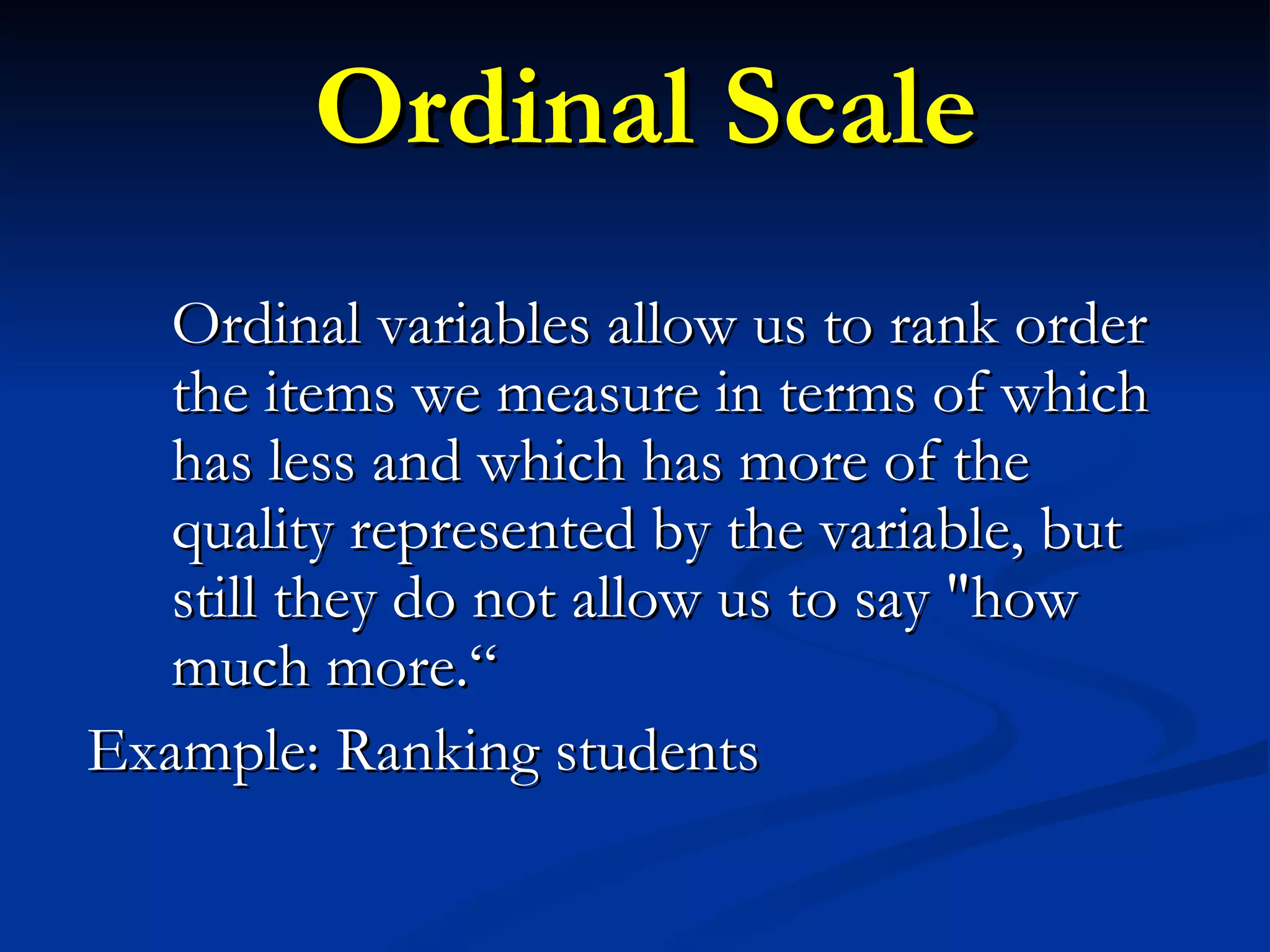 Ordinal Scale Ordinal variables allow us to rank order the items we measure in terms of which has less and which has more of the quality represented by the variable, but still they do not allow us to say &quot;how much more.“ Example: Ranking students 