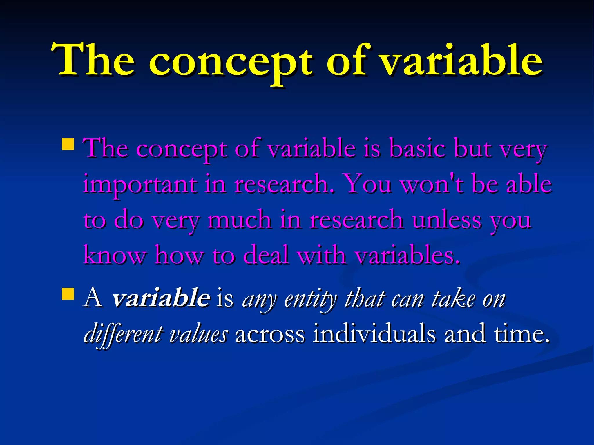 The concept of variable The concept of variable is basic but very important in research. You won't be able to do very much in research unless you know how to deal with variables.  A  variable  is  any entity that can take on different values  across individuals and time.  