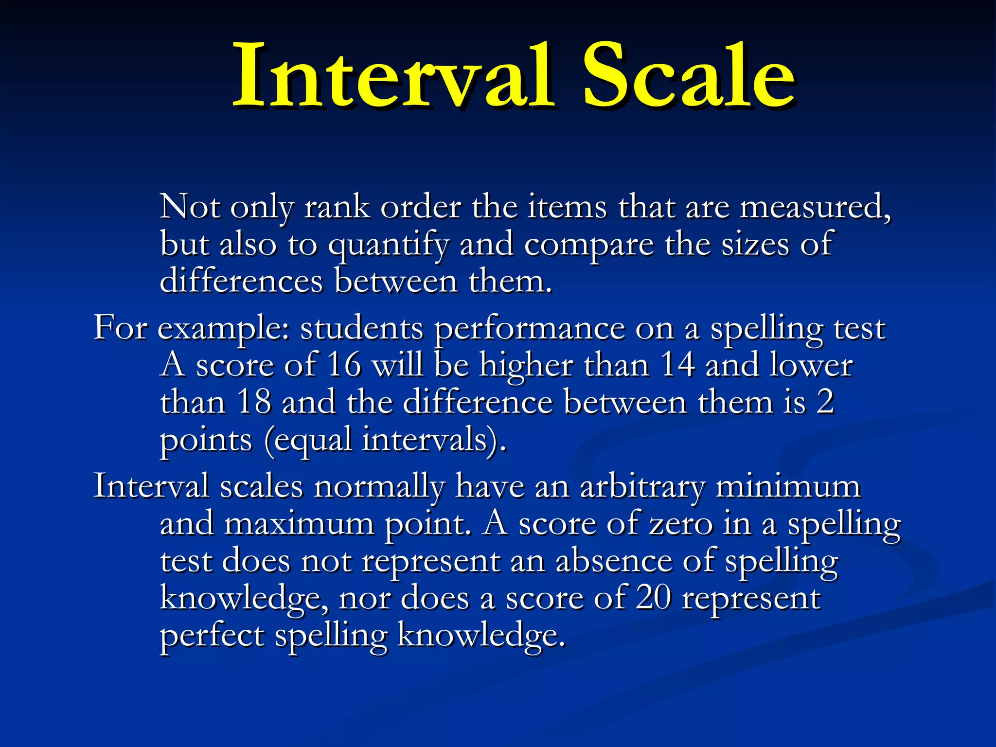 Interval Scale Not only rank order the items that are measured, but also to quantify and compare the sizes of differences between them.  For example: students performance on a spelling test A score of 16 will be higher than 14 and lower than 18 and the difference between them is 2 points (equal intervals).  Interval scales normally have an arbitrary minimum and maximum point. A score of zero in a spelling test does not represent an absence of spelling knowledge, nor does a score of 20 represent perfect spelling knowledge.  