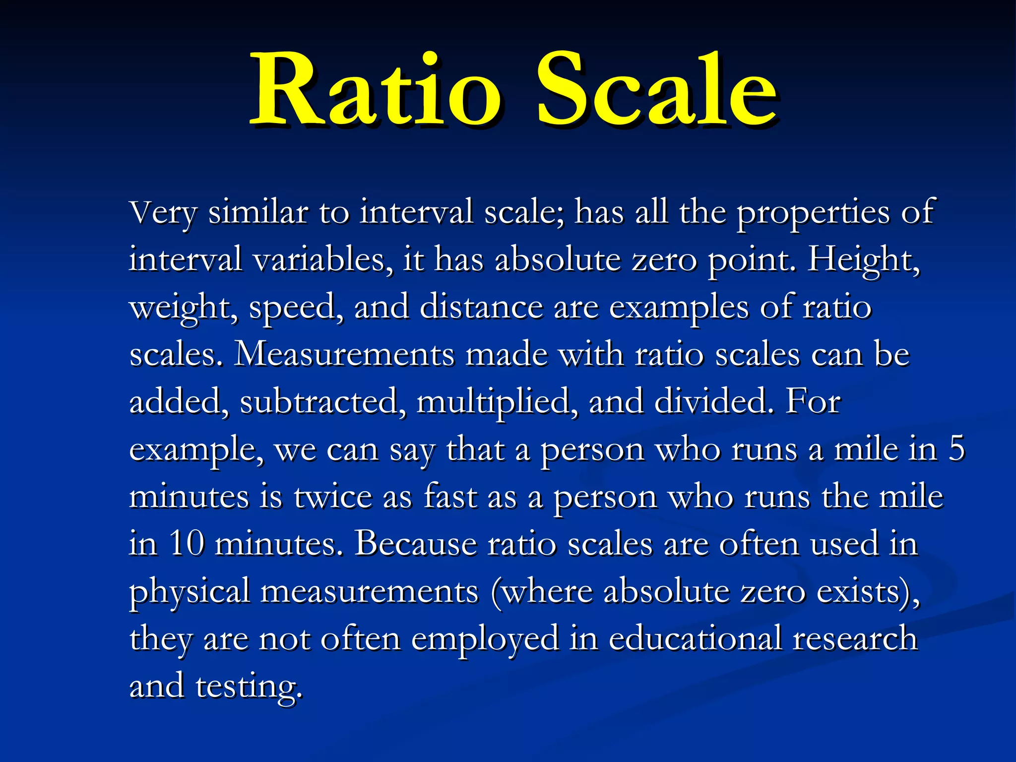 Ratio Scale V ery similar to interval scale; has all the properties of interval variables, it has absolute zero point. Height, weight, speed, and distance are examples of ratio scales. Measurements made with ratio scales can be added, subtracted, multiplied, and divided. For example, we can say that a person who runs a mile in 5 minutes is twice as fast as a person who runs the mile in 10 minutes. Because ratio scales are often used in physical measurements (where absolute zero exists), they are not often employed in educational research and testing. 
