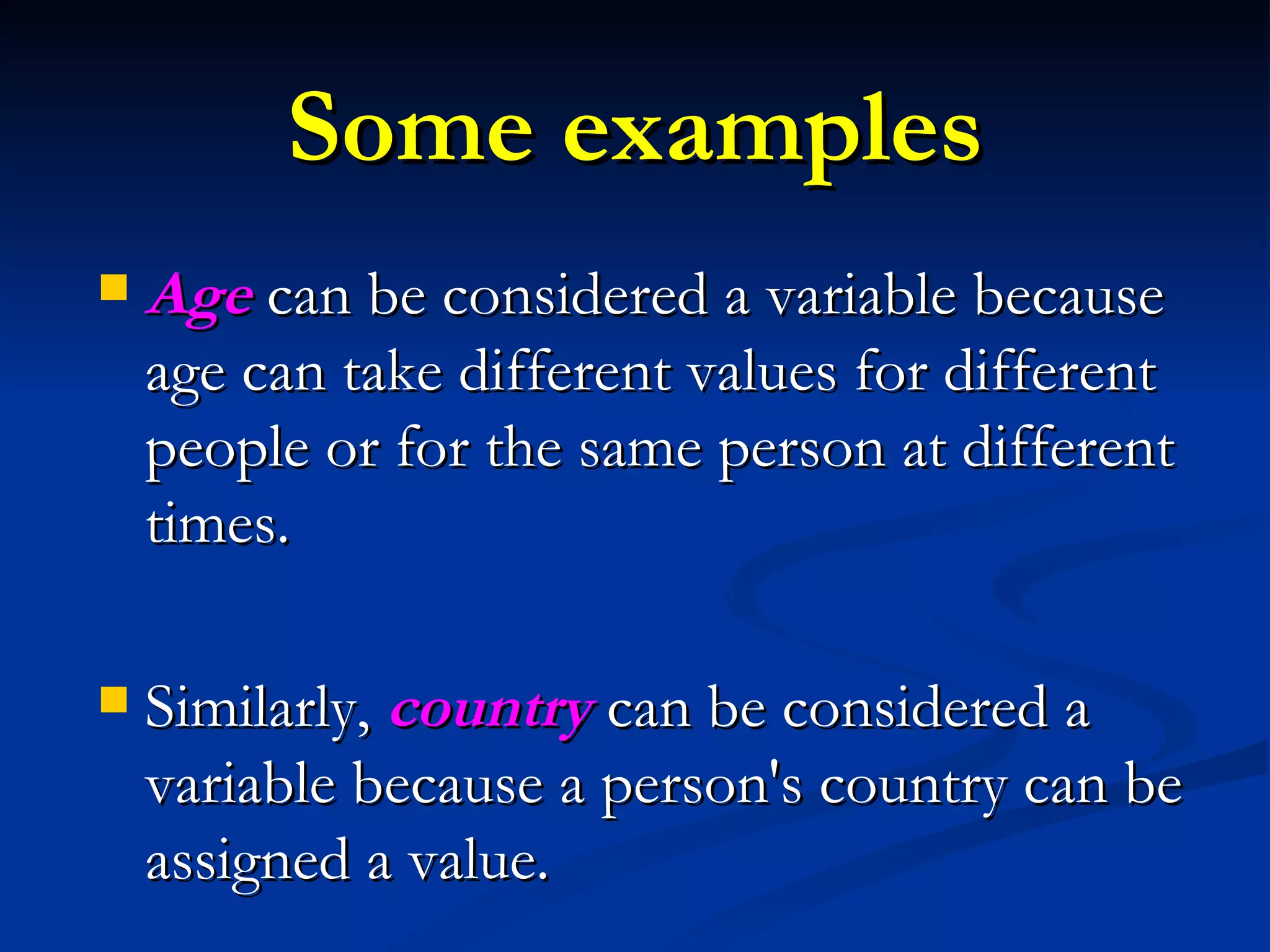 Some examples Age   can be considered a variable because age can take different values for different people or for the same person at different times.  Similarly,  country   can be considered a variable because a person's country can be assigned a value.  