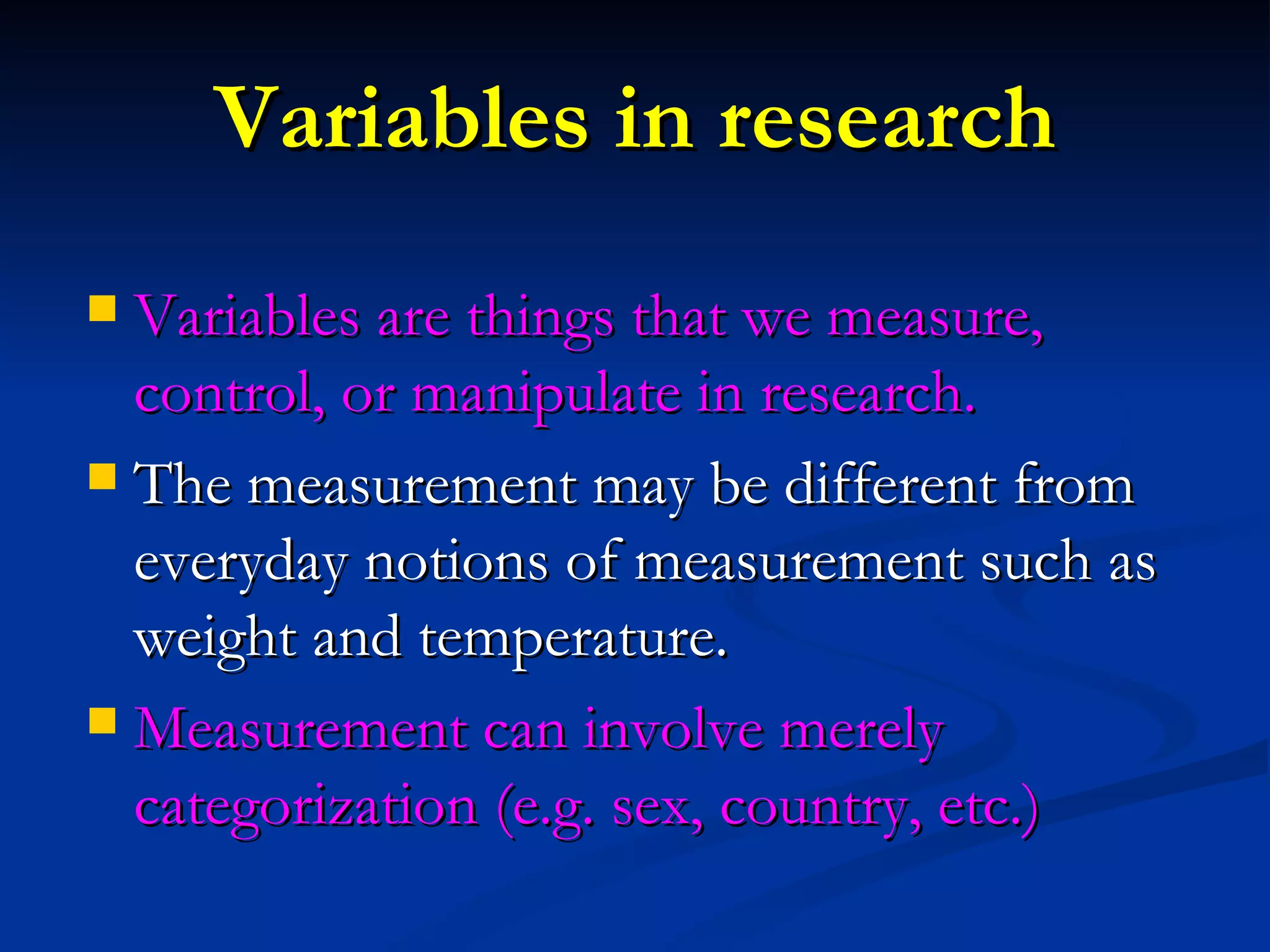 Variables in research Variables are things that we measure, control, or manipulate in research.  The measurement may be different from everyday notions of measurement such as weight and temperature.  Measurement can involve merely categorization (e.g. sex, country, etc.) 