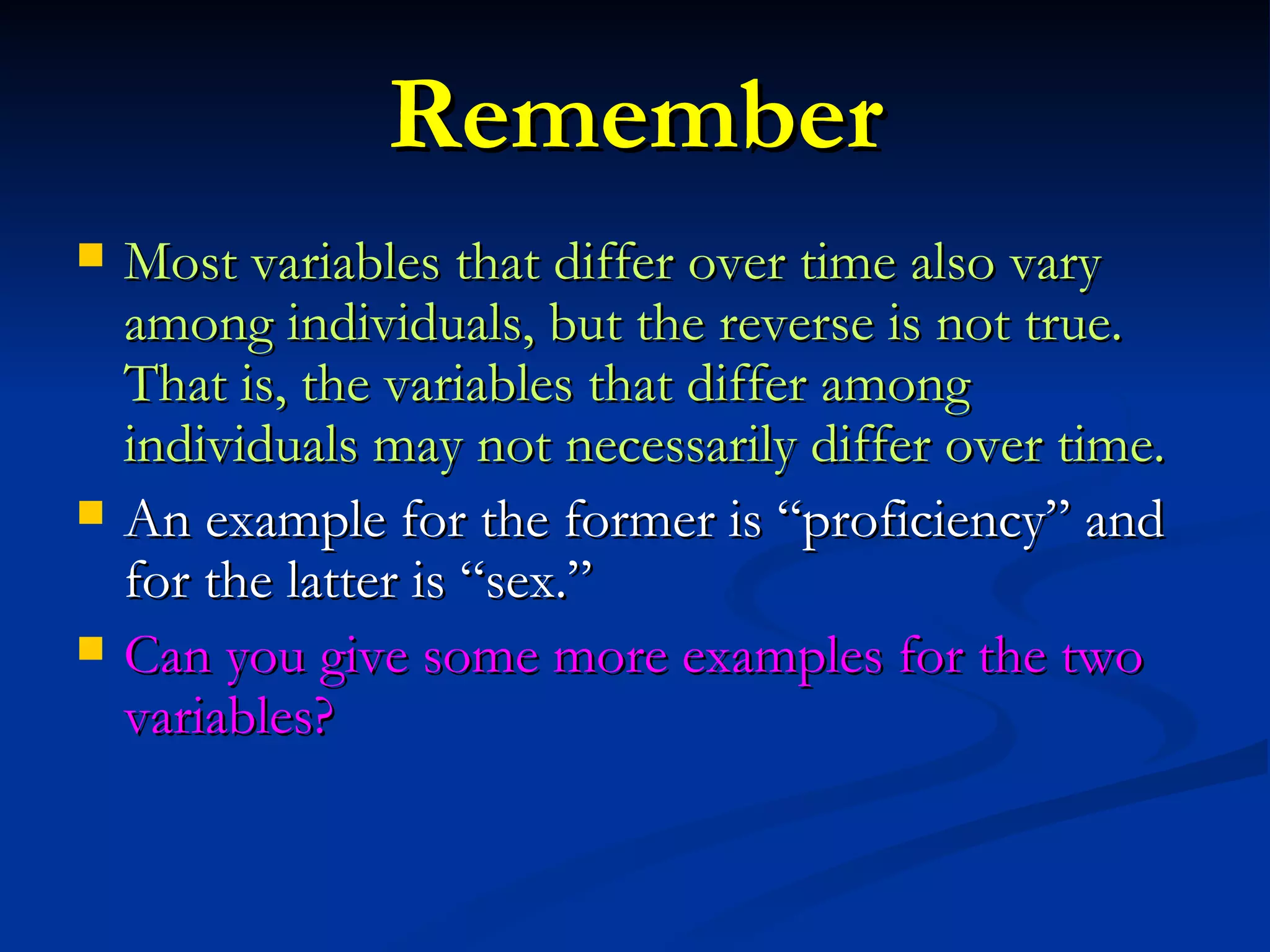 Remember Most variables that differ over time also vary among individuals, but the reverse is not true. That is, the variables that differ among individuals may not necessarily differ over time. An example for the former is “proficiency” and for the latter is “sex.” Can you give some more examples for the two variables? 