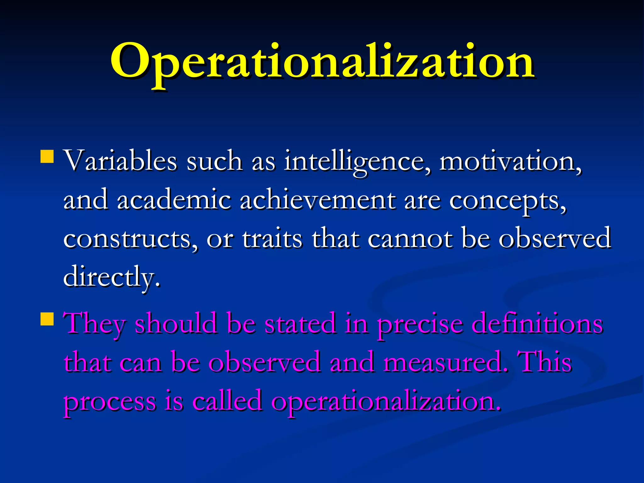Operationalization Variables such as intelligence, motivation, and academic achievement are concepts, constructs, or traits that cannot be observed directly. They should be stated in precise definitions that can be observed and measured. This process is called operationalization. 