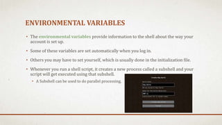 ENVIRONMENTAL VARIABLES
• The environmental variables provide information to the shell about the way your
account is set up.
• Some of these variables are set automatically when you log in.
• Others you may have to set yourself, which is usually done in the initialization file.
• Whenever you run a shell script, it creates a new process called a subshell and your
script will get executed using that subshell.
• A Subshell can be used to do parallel processing.
 