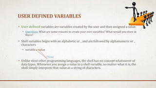 USER DEFINED VARIABLES
• User defined variables are variables created by the user and then assigned a value.
• Question: What are some reasons to create your own variables? What would you store in
there?
• Shell variables begin with an alphabetic or _ and are followed by alphanumeric or _
characters
• variable = value
• Unlike most other programming languages, the shell has no concept whatsoever of
data types. Whenever you assign a value to a shell variable, no matter what it is, the
shell simply interprets that value as a string of characters.
*Note
 