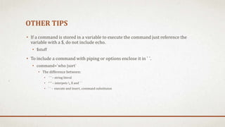 OTHER TIPS
• If a command is stored in a variable to execute the command just reference the
variable with a $, do not include echo.
• $stuff
• To include a command with piping or options enclose it in ` `.
• command=`who |sort`
• The difference between:
• ‘ ‘ – string literal
• “ “ – interpets , $ and ` `
• ` ` - execute and insert, command substituion
 