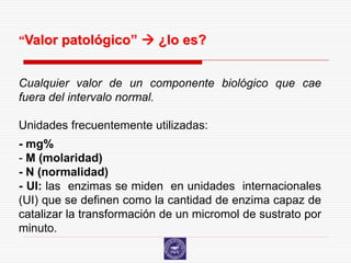 “Valor patológico”  ¿lo es?


Cualquier valor de un componente biológico que cae
fuera del intervalo normal.

Unidades frecuentemente utilizadas:
- mg%
- M (molaridad)
- N (normalidad)
- UI: las enzimas se miden en unidades internacionales
(UI) que se definen como la cantidad de enzima capaz de
catalizar la transformación de un micromol de sustrato por
minuto.
 