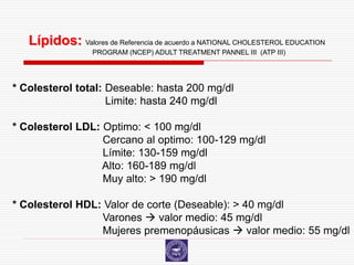 Lípidos: Valores de Referencia de acuerdo a NATIONAL CHOLESTEROL EDUCATION
                  PROGRAM (NCEP) ADULT TREATMENT PANNEL III (ATP III)




* Colesterol total: Deseable: hasta 200 mg/dl
                    Limite: hasta 240 mg/dl

* Colesterol LDL: Optimo: < 100 mg/dl
                  Cercano al optimo: 100-129 mg/dl
                  Límite: 130-159 mg/dl
                  Alto: 160-189 mg/dl
                  Muy alto: > 190 mg/dl

* Colesterol HDL: Valor de corte (Deseable): > 40 mg/dl
                 Varones  valor medio: 45 mg/dl
                 Mujeres premenopáusicas  valor medio: 55 mg/dl
 