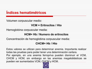 Índices hematimétricos

Volumen corpuscular medio:
                     VCM = Eritrocitos / Hto
Hemoglobina corpuscular media:
               HCM= Hb / Numero de eritrocitos
Concentración de hemoglobina corpuscular media:
                         CHCM= Hb / Hto
Estos valores se utilizan para determinar anemia. Importante realizar
todas las pruebas para poder tener una determinación certera.
Por ejemplo, en una anemia ferropriva pueden disminuir el VCM,
CHCM y HCM; sin embargo en las anemias megaloblásticas se
pueden ver aumentados VCM, CHCM y HCM.
 