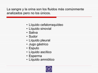 La sangre y la orina son los fluidos más comúnmente
analizados pero no los únicos.


            •   Líquido cefalorraquídeo
            •   Líquido sinovial
            •   Saliva
            •   Sudor
            •   Líquido pleural
            •   Jugo gástrico
            •   Esputo
            •   Líquido ascítico
            •   Esperma
            •   Líquido amniótico
 
