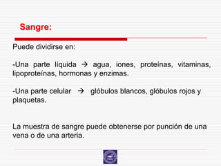 Sangre:

Puede dividirse en:

-Una parte líquida  agua, iones, proteínas, vitaminas,
lipoproteínas, hormonas y enzimas.

-Una parte celular  glóbulos blancos, glóbulos rojos y
plaquetas.


La muestra de sangre puede obtenerse por punción de una
vena o de una arteria.
 
