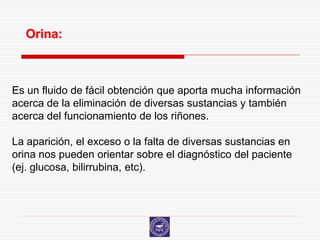 Orina:



Es un fluido de fácil obtención que aporta mucha información
acerca de la eliminación de diversas sustancias y también
acerca del funcionamiento de los riñones.

La aparición, el exceso o la falta de diversas sustancias en
orina nos pueden orientar sobre el diagnóstico del paciente
(ej. glucosa, bilirrubina, etc).
 