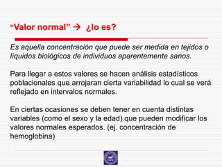 “Valor normal”  ¿lo es?

Es aquella concentración que puede ser medida en tejidos o
líquidos biológicos de individuos aparentemente sanos.

Para llegar a estos valores se hacen análisis estadísticos
poblacionales que arrojaran cierta variabilidad lo cual se verá
reflejado en intervalos normales.

En ciertas ocasiones se deben tener en cuenta distintas
variables (como el sexo y la edad) que pueden modificar los
valores normales esperados. (ej. concentración de
hemoglobina)
 