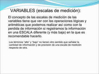 VARIABLES (escalas de medición):
El concepto de las escalas de medición de las
variables tiene que ver con las operaciones lógicas y
aritméticas que podemos realizar así como con la
perdida de información si registramos la información
en una ESCALA diferente (y más baja) en la que es
recomendable hacerlo.
Los términos “alto” y “bajo” no tienen otro sentido que señalar la
cantidad de información y de precisión de una escala de medición
respecto de otra.
 