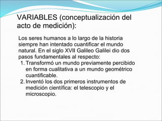 VARIABLES (conceptualización del
acto de medición):
Los seres humanos a lo largo de la historia
siempre han intentado cuantificar el mundo
natural. En el siglo XVII Galileo Galilei dio dos
pasos fundamentales al respecto:
1. Transformó un mundo previamente percibido
en forma cualitativa a un mundo geométrico
cuantificable.
2. Inventó los dos primeros instrumentos de
medición científica: el telescopio y el
microscopio.
 