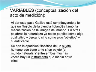 VARIABLES (conceptualización del
acto de medición):
Al dar este paso Galileo está contribuyendo a lo
que un filósofo de la ciencia holandés llamó: la
mecanización de la imagen del mundo. En otras
palabras la naturaleza ya no se percibe como algo
cualitativo y cercano sino como algo “objetivo” y
cuantificable.
Se dan la aparición filosófica de un sujeto
humano que tiene ante sí un objeto (el
mundo natural). Y entre ambos muchas
veces hay un instrumento que media entre
ellos.
 