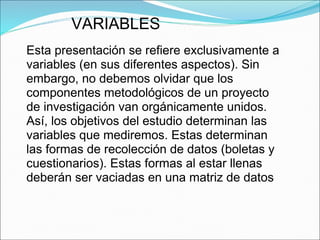 VARIABLES
Esta presentación se refiere exclusivamente a
variables (en sus diferentes aspectos). Sin
embargo, no debemos olvidar que los
componentes metodológicos de un proyecto
de investigación van orgánicamente unidos.
Así, los objetivos del estudio determinan las
variables que mediremos. Estas determinan
las formas de recolección de datos (boletas y
cuestionarios). Estas formas al estar llenas
deberán ser vaciadas en una matriz de datos
 