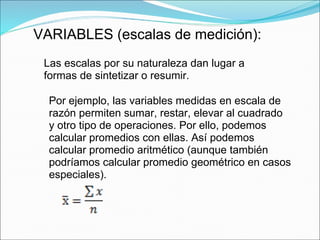 VARIABLES (escalas de medición):
Las escalas por su naturaleza dan lugar a
formas de sintetizar o resumir.
Por ejemplo, las variables medidas en escala de
razón permiten sumar, restar, elevar al cuadrado
y otro tipo de operaciones. Por ello, podemos
calcular promedios con ellas. Así podemos
calcular promedio aritmético (aunque también
podríamos calcular promedio geométrico en casos
especiales).
 