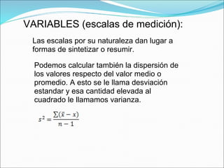 VARIABLES (escalas de medición):
Las escalas por su naturaleza dan lugar a
formas de sintetizar o resumir.
Podemos calcular también la dispersión de
los valores respecto del valor medio o
promedio. A esto se le llama desviación
estandar y esa cantidad elevada al
cuadrado le llamamos varianza.
 