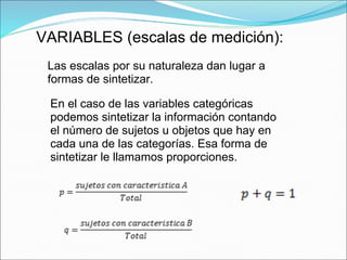 VARIABLES (escalas de medición):
Las escalas por su naturaleza dan lugar a
formas de sintetizar.
En el caso de las variables categóricas
podemos sintetizar la información contando
el número de sujetos u objetos que hay en
cada una de las categorías. Esa forma de
sintetizar le llamamos proporciones.
 