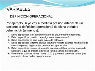 VARIABLES
DEFINICION OPERACIONAL
Por ejemplo, si yo voy a medir la presión arterial de un
paciente la definición operacional de dicha variable
debe incluir (al menos):
1. Debo especificar si el paciente estará de pie, sentado o acostado.
2. Debo especificar que tipo de esfigmomanómetro usaré.
3. Debo especificar en que lugar exacto lo colocaré.
4. Debo especificar la forma en que insuflaré y hasta cuantos milímetros de
mercurio pienso llegar antes de dejar escapar el aire.
5. Debo especificar que consideraré la presión sistólica (primer sonido de
Korokoff) y que la presión diastólica (ultimo sonido de Korokoff).
6. Finalmente cuantas tomas haré (1,2,3) y que haré con esas tomas (las
promedio, desecho las dos primeras).
 