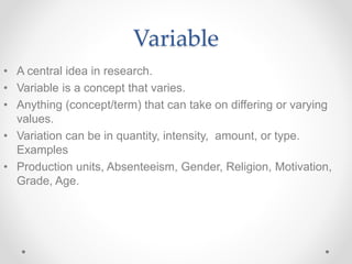 Variable
• A central idea in research.
• Variable is a concept that varies.
• Anything (concept/term) that can take on differing or varying
values.
• Variation can be in quantity, intensity, amount, or type.
Examples
• Production units, Absenteeism, Gender, Religion, Motivation,
Grade, Age.
 