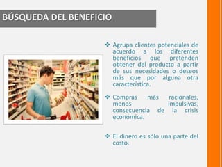 BÚSQUEDA DEL BENEFICIO 
 Agrupa clientes potenciales de 
acuerdo a los diferentes 
beneficios que pretenden 
obtener del producto a partir 
de sus necesidades o deseos 
más que por alguna otra 
característica. 
 Compras más racionales, 
menos impulsivas, 
consecuencia de la crisis 
económica. 
 El dinero es sólo una parte del 
costo. 
 