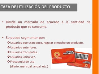 TAZA DE UTILIZACIÓN DEL PRODUCTO 
• Divide un mercado de acuerdo a la cantidad del 
producto que se consume. 
• Se puede segmentar por: 
Usuarios que usan poco, regular o mucho un producto. 
Usuarios anteriores. 
Usuarios frecuentes. 
Usuarios única vez. 
Frecuencia de uso 
(diario, mensual, anual, etc.) 
 