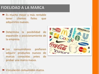 FIDELIDAD A LA MARCA 
 Es mucho mejor y más rentable 
tener clientes fieles que 
adquirirlos nuevos. 
 Determina la posibilidad de 
expansión y posicionamiento de 
la empresa. 
 Los consumidores prefieren 
adquirir productos nuevos de 
marcas conocidas antes de 
probar una marca nueva. 
 Vinculación consumidor-marca. 
 
