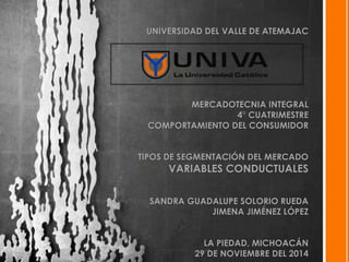 UNIVERSIDAD DEL VALLE DE ATEMAJAC 
MERCADOTECNIA INTEGRAL 
4° CUATRIMESTRE 
COMPORTAMIENTO DEL CONSUMIDOR 
TIPOS DE SEGMENTACIÓN DEL MERCADO 
VARIABLES CONDUCTUALES 
SANDRA GUADALUPE SOLORIO RUEDA 
JIMENA JIMÉNEZ LÓPEZ 
LA PIEDAD, MICHOACÁN 
29 DE NOVIEMBRE DEL 2014 
 
