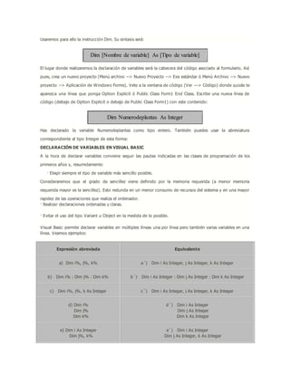 Usaremos para ello la instrucción Dim. Su sintaxis será:
Dim [Nombre de variable] As [Tipo de variable]
El lugar donde realizaremos la declaración de variables será la cabecera del código asociado al formulario. Así
pues, crea un nuevo proyecto (Menú archivo --> Nuevo Proyecto --> Exe estándar ó Menú Archivo --> Nuevo
proyecto --> Aplicación de Windows Forms). Vete a la ventana de código (Ver ---> Código) donde quizás te
aparezca una línea que ponga Option Explicit ó Public Class Form1 End Class. Escribe una nueva línea de
código (debajo de Option Explicit o debajo de Public Class Form1) con este contenido:
Dim Numerodeplantas As Integer
Has declarado la variable Numerodeplantas como tipo entero. También puedes usar la abreviatura
correspondiente al tipo Integer de esta forma:
DECLARACIÓN DE VARIABLES EN VISUAL BASIC
A la hora de declarar variables conviene seguir las pautas indicadas en las clases de programación de los
primeros años y, resumidamente:
· Elegir siempre el tipo de variable más sencillo posible.
Consideraremos que el grado de sencillez viene definido por la memoria requerida (a menor memoria
requerida mayor es la sencillez). Esto redunda en un menor consumo de recursos del sistema y en una mayor
rapidez de las operaciones que realiza el ordenador.
· Realizar declaraciones ordenadas y claras.
· Evitar el uso del tipo Variant u Object en la medida de lo posible.
Visual Basic permite declarar variables en múltiples líneas una por línea pero también varias variables en una
línea. Veamos ejemplos:
Expresión abreviada Equivalente
a) Dim i%, j%, k% a´) Dim i As Integer, j As Integer, k As Integer
b) Dim i% : Dim j% : Dim k% b´) Dim i As Integer : Dim j As Integer : Dim k As Integer
c) Dim i%, j%, k As Integer c´) Dim i As Integer, j As Integer, k As Integer
d) Dim i%
Dim j%
Dim k%
d´) Dim i As Integer
Dim j As Integer
Dim k As Integer
e) Dim i As Integer
Dim j%, k%
e´) Dim i As Integer
Dim j As Integer, k As Integer
 