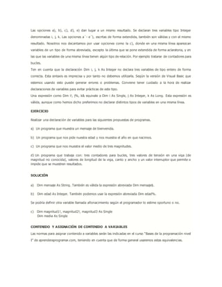 Las opciones a), b), c), d), e) dan lugar a un mismo resultado. Se declaran tres variables tipo Integer
denominadas i, j, k. Las opciones a´- e´), escritas de forma extendida, también son válidas y con el mismo
resultado. Nosotros nos decantamos por usar opciones como la c), donde en una misma línea aparezcan
variables de un tipo de forma abreviada, excepto la última que se pone extendida de forma aclaratoria, y en
las que las variables de una misma línea tienen algún tipo de relación. Por ejemplo tratarse de contadores para
bucles.
Ten en cuenta que la declaración Dim i, j, k As Integer no declara tres variables de tipo entero de forma
correcta. Esta sintaxis es imprecisa y por tanto no debemos utilizarla. Según la versión de Visual Basic que
estemos usando esto puede generar errores o problemas. Conviene tener cuidado a la hora de realizar
declaraciones de variables para evitar prácticas de este tipo.
Una expresión como Dim i!, j%, k& equivale a Dim i As Single, j As Integer, k As Long. Esta expresión es
válida, aunque como hemos dicho preferimos no declarar distintos tipos de variables en una misma línea.
EJERCICIO
Realizar una declaración de variables para las siguientes propuestas de programas.
a) Un programa que muestra un mensaje de bienvenida.
b) Un programa que nos pide nuestra edad y nos muestra el año en que nacimos.
c) Un programa que nos muestra el valor medio de tres magnitudes.
d) Un programa que trabaja con: tres contadores para bucles, tres valores de tensión en una viga (de
magnitud no conocida), valores de longitud de la viga, canto y ancho y un valor interruptor que permite o
impide que se muestren resultados.
SOLUCIÓN
a) Dim mensaje As String. También es válida la expresión abreviada Dim mensaje$.
b) Dim edad As Integer. También podemos usar la expresión abreviada Dim edad%.
Se podría definir otra variable llamada añonacimiento según el programador lo estime oportuno o no.
c) Dim magnitud1!, magnitud2!, magnitud3 As Single
Dim media As Single
CONTENIDO Y ASIGNACIÓN DE CONTENIDO A VARIABLES
Las normas para asignar contenido a variables serán las indicadas en el curso “Bases de la programación nivel
I” de aprenderaprogramar.com, teniendo en cuenta que de forma general usaremos estas equivalencias.
 