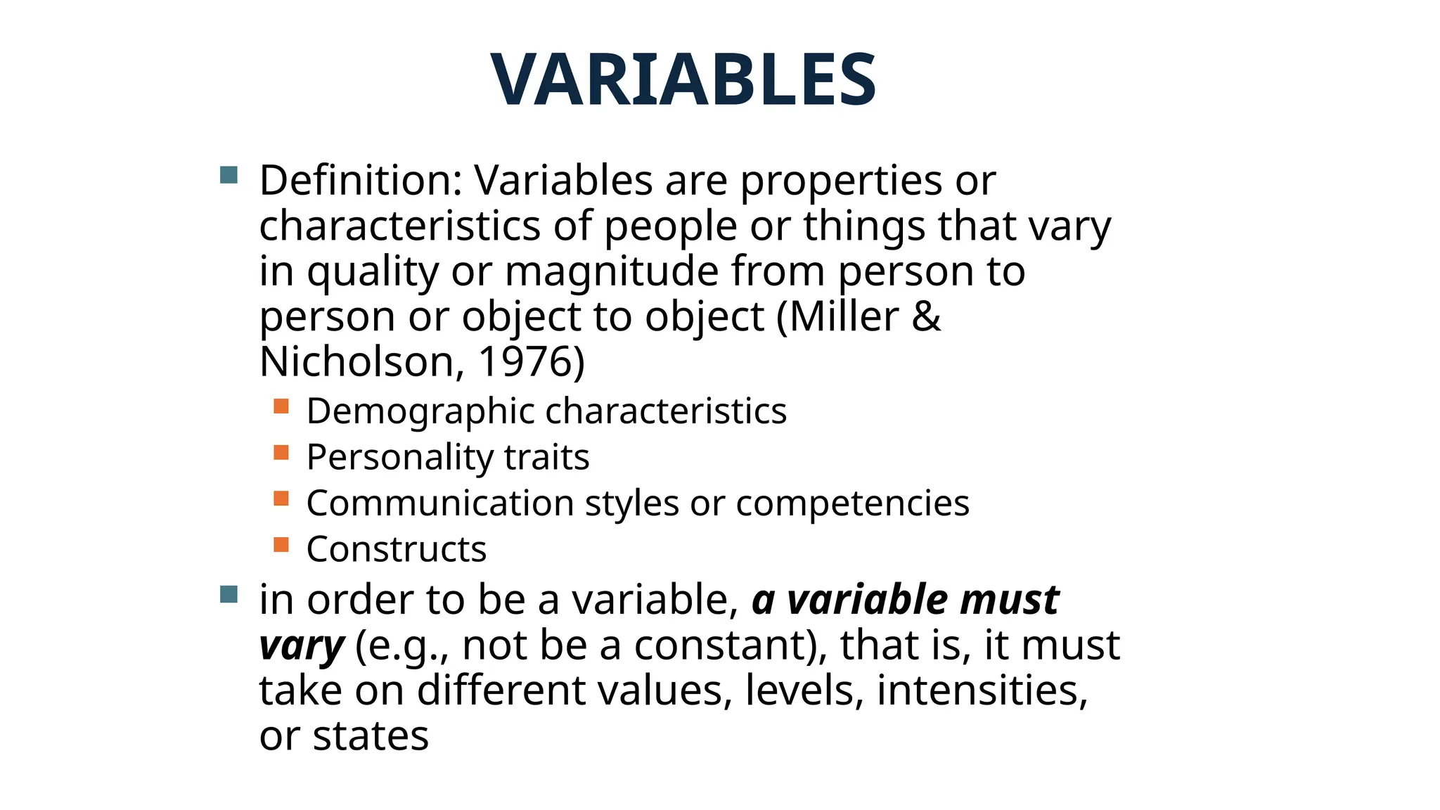 VARIABLES
 Definition: Variables are properties or
characteristics of people or things that vary
in quality or magnitude from person to
person or object to object (Miller &
Nicholson, 1976)
 Demographic characteristics
 Personality traits
 Communication styles or competencies
 Constructs
 in order to be a variable, a variable must
vary (e.g., not be a constant), that is, it must
take on different values, levels, intensities,
or states
 
