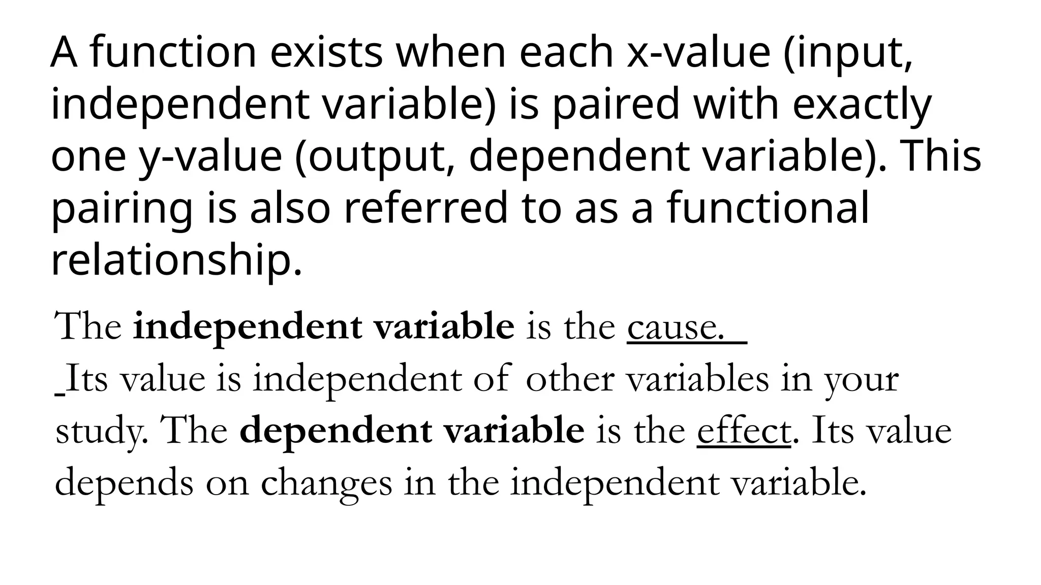 A function exists when each x-value (input,
independent variable) is paired with exactly
one y-value (output, dependent variable). This
pairing is also referred to as a functional
relationship.
The independent variable is the cause.
Its value is independent of other variables in your
study. The dependent variable is the effect. Its value
depends on changes in the independent variable.
 
