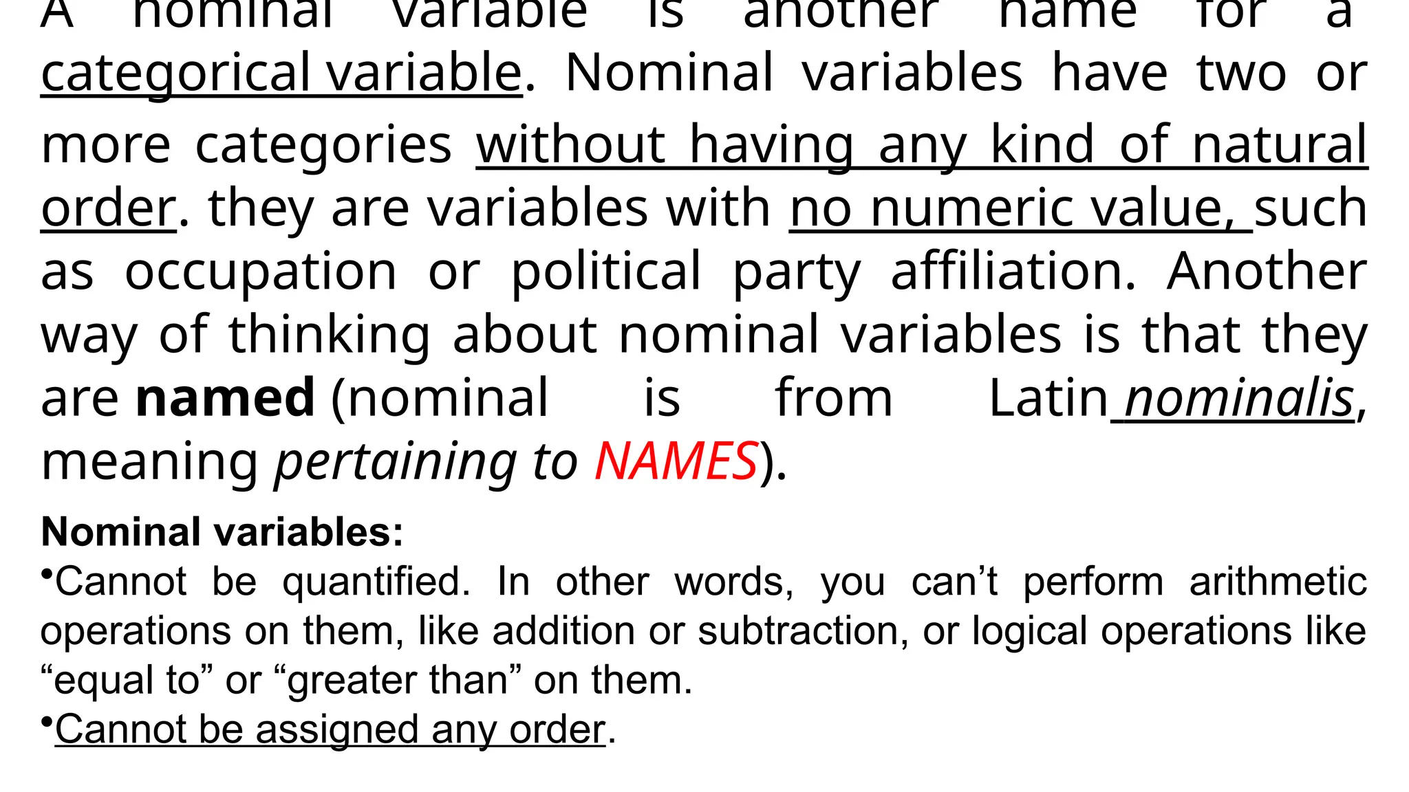 A nominal variable is another name for a
categorical variable. Nominal variables have two or
more categories without having any kind of natural
order. they are variables with no numeric value, such
as occupation or political party affiliation. Another
way of thinking about nominal variables is that they
are named (nominal is from Latin nominalis,
meaning pertaining to NAMES).
Nominal variables:
•Cannot be quantified. In other words, you can’t perform arithmetic
operations on them, like addition or subtraction, or logical operations like
“equal to” or “greater than” on them.
•Cannot be assigned any order.
 