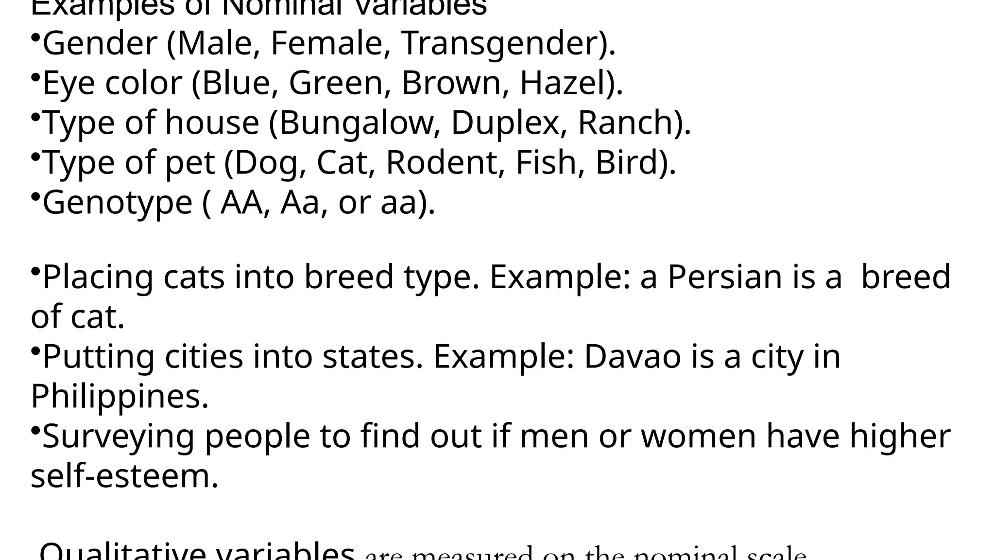 Examples of Nominal Variables
•Gender (Male, Female, Transgender).
•Eye color (Blue, Green, Brown, Hazel).
•Type of house (Bungalow, Duplex, Ranch).
•Type of pet (Dog, Cat, Rodent, Fish, Bird).
•Genotype ( AA, Aa, or aa).
•Placing cats into breed type. Example: a Persian is a breed
of cat.
•Putting cities into states. Example: Davao is a city in
Philippines.
•Surveying people to find out if men or women have higher
self-esteem.
 