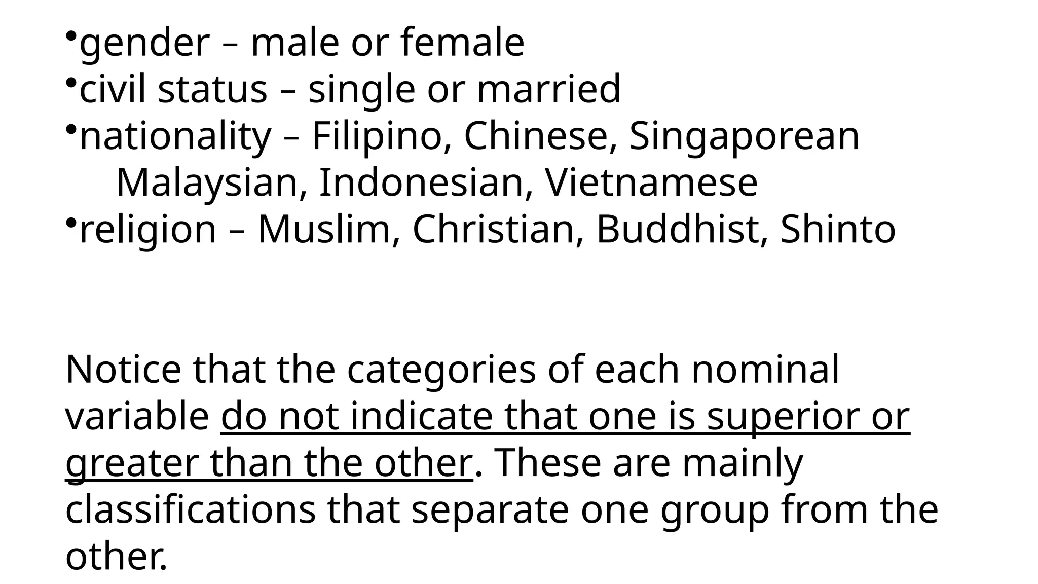 •gender – male or female
•civil status – single or married
•nationality – Filipino, Chinese, Singaporean
Malaysian, Indonesian, Vietnamese
•religion – Muslim, Christian, Buddhist, Shinto
Notice that the categories of each nominal
variable do not indicate that one is superior or
greater than the other. These are mainly
classifications that separate one group from the
other.
 