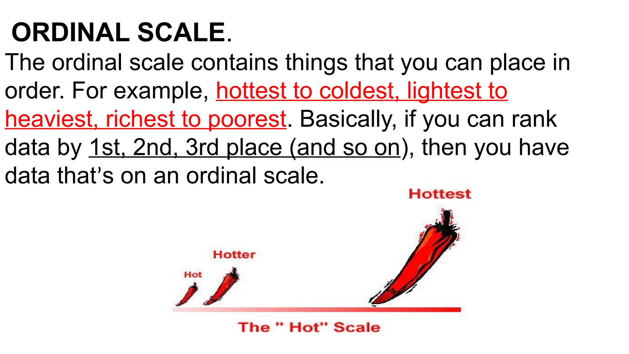 ORDINAL SCALE.
The ordinal scale contains things that you can place in
order. For example, hottest to coldest, lightest to
heaviest, richest to poorest. Basically, if you can rank
data by 1st, 2nd, 3rd place (and so on), then you have
data that’s on an ordinal scale.
 